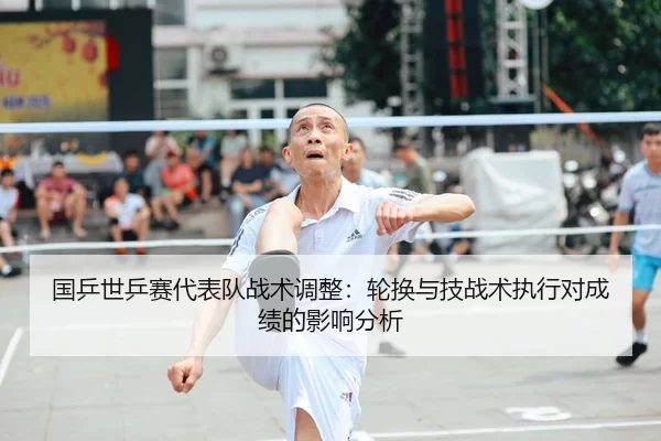 国乒世乒赛代表队战术调整：轮换与技战术执行对成绩的影响分析