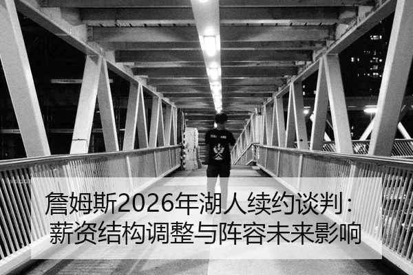 詹姆斯2026年湖人续约谈判：薪资结构调整与阵容未来影响